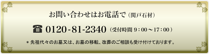 お問い合わせはお電話で（関戸石材） 0120-81-2340 （受付時間 9：00〜17：00 ） * 先祖代々のお墓又は、お墓の移転、改葬のご相談も受け付けております。